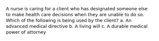 A nurse is caring for a client who has designated someone else to make health care decisions when they are unable to do so. Which of the following is being used by the client? a. An advanced medical directive b. A living will c. A durable medical power of attorney