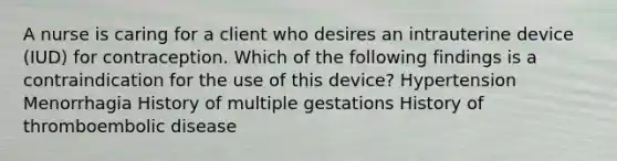 A nurse is caring for a client who desires an intrauterine device (IUD) for contraception. Which of the following findings is a contraindication for the use of this device? Hypertension Menorrhagia History of multiple gestations History of thromboembolic disease