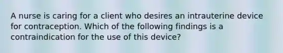 A nurse is caring for a client who desires an intrauterine device for contraception. Which of the following findings is a contraindication for the use of this device?