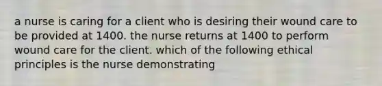 a nurse is caring for a client who is desiring their wound care to be provided at 1400. the nurse returns at 1400 to perform wound care for the client. which of the following ethical principles is the nurse demonstrating