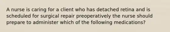 A nurse is caring for a client who has detached retina and is scheduled for surgical repair preoperatively the nurse should prepare to administer which of the following medications?