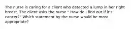 The nurse is caring for a client who detected a lump in her right breast. The client asks the nurse " How do I find out if it's cancer?" Which statement by the nurse would be most appropriate?