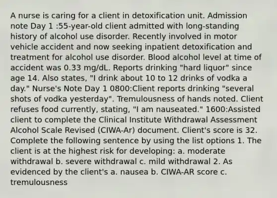 A nurse is caring for a client in detoxification unit. Admission note Day 1 :55-year-old client admitted with long-standing history of alcohol use disorder. Recently involved in motor vehicle accident and now seeking inpatient detoxification and treatment for alcohol use disorder. Blood alcohol level at time of accident was 0.33 mg/dL. Reports drinking "hard liquor" since age 14. Also states, "I drink about 10 to 12 drinks of vodka a day." Nurse's Note Day 1 0800:Client reports drinking "several shots of vodka yesterday". Tremulousness of hands noted. Client refuses food currently, stating, "I am nauseated." 1600:Assisted client to complete the Clinical Institute Withdrawal Assessment Alcohol Scale Revised (CIWA-Ar) document. Client's score is 32. Complete the following sentence by using the list options 1. The client is at the highest risk for developing: a. moderate withdrawal b. severe withdrawal c. mild withdrawal 2. As evidenced by the client's a. nausea b. CIWA-AR score c. tremulousness