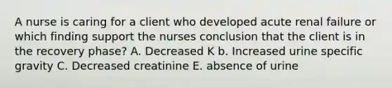 A nurse is caring for a client who developed acute renal failure or which finding support the nurses conclusion that the client is in the recovery phase? A. Decreased K b. Increased urine specific gravity C. Decreased creatinine E. absence of urine