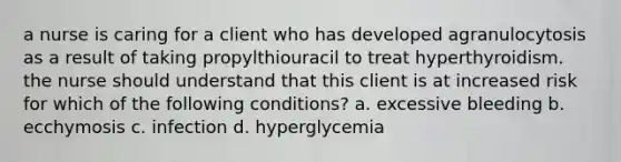 a nurse is caring for a client who has developed agranulocytosis as a result of taking propylthiouracil to treat hyperthyroidism. the nurse should understand that this client is at increased risk for which of the following conditions? a. excessive bleeding b. ecchymosis c. infection d. hyperglycemia