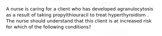 A nurse is caring for a client who has developed agranulocytosis as a result of taking propylthiouracil to treat hyperthyroidism . The nurse should understand that this client is at increased risk for which of the following conditions?