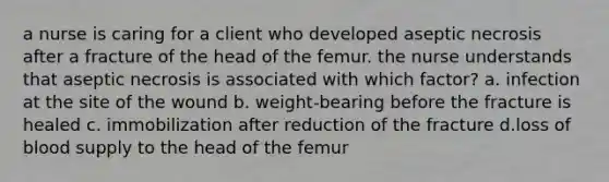 a nurse is caring for a client who developed aseptic necrosis after a fracture of the head of the femur. the nurse understands that aseptic necrosis is associated with which factor? a. infection at the site of the wound b. weight-bearing before the fracture is healed c. immobilization after reduction of the fracture d.loss of blood supply to the head of the femur