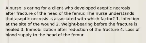 A nurse is caring for a client who developed aseptic necrosis after fracture of the head of the femur. The nurse understands that aseptic necrosis is associated with which factor? 1. Infection at the site of the wound 2. Weight-bearing before the fracture is healed 3. Immobilization after reduction of the fracture 4. Loss of blood supply to the head of the femur