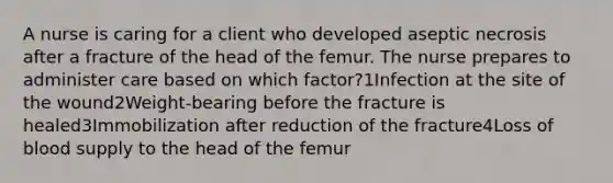 A nurse is caring for a client who developed aseptic necrosis after a fracture of the head of the femur. The nurse prepares to administer care based on which factor?1Infection at the site of the wound2Weight-bearing before the fracture is healed3Immobilization after reduction of the fracture4Loss of blood supply to the head of the femur