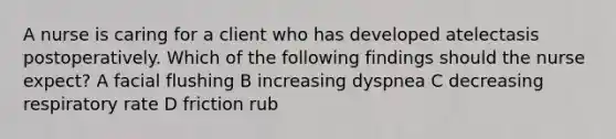 A nurse is caring for a client who has developed atelectasis postoperatively. Which of the following findings should the nurse expect? A facial flushing B increasing dyspnea C decreasing respiratory rate D friction rub