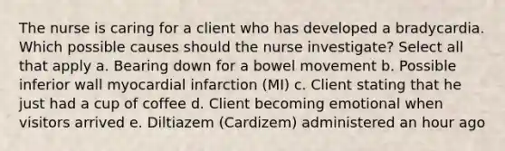 The nurse is caring for a client who has developed a bradycardia. Which possible causes should the nurse investigate? Select all that apply a. Bearing down for a bowel movement b. Possible inferior wall myocardial infarction (MI) c. Client stating that he just had a cup of coffee d. Client becoming emotional when visitors arrived e. Diltiazem (Cardizem) administered an hour ago