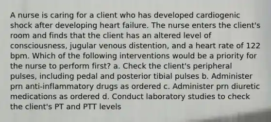 A nurse is caring for a client who has developed cardiogenic shock after developing heart failure. The nurse enters the client's room and finds that the client has an altered level of consciousness, jugular venous distention, and a heart rate of 122 bpm. Which of the following interventions would be a priority for the nurse to perform first? a. Check the client's peripheral pulses, including pedal and posterior tibial pulses b. Administer prn anti-inflammatory drugs as ordered c. Administer prn diuretic medications as ordered d. Conduct laboratory studies to check the client's PT and PTT levels