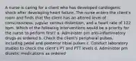 A nurse is caring for a client who has developed cardiogenic shock after developing heart failure. The nurse enters the client's room and finds that the client has an altered level of consciousness, jugular venous distention, and a heart rate of 122 bpm. Which of the following interventions would be a priority for the nurse to perform first? a. Administer prn anti-inflammatory drugs as ordered b. Check the client's peripheral pulses, including pedal and posterior tibial pulses c. Conduct laboratory studies to check the client's PT and PTT levels d. Administer prn diuretic medications as ordered