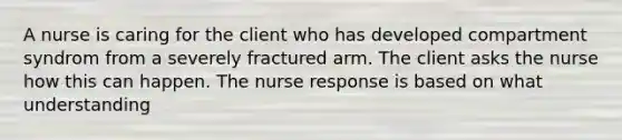 A nurse is caring for the client who has developed compartment syndrom from a severely fractured arm. The client asks the nurse how this can happen. The nurse response is based on what understanding