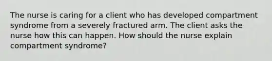 The nurse is caring for a client who has developed compartment syndrome from a severely fractured arm. The client asks the nurse how this can happen. How should the nurse explain compartment syndrome?