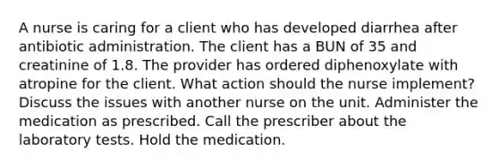 A nurse is caring for a client who has developed diarrhea after antibiotic administration. The client has a BUN of 35 and creatinine of 1.8. The provider has ordered diphenoxylate with atropine for the client. What action should the nurse implement? Discuss the issues with another nurse on the unit. Administer the medication as prescribed. Call the prescriber about the laboratory tests. Hold the medication.