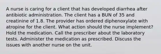 A nurse is caring for a client that has developed diarrhea after antibiotic administration. The client has a BUN of 35 and creatinine of 1.8. The provider has ordered diphenoxylate with atropine for the client. What action should the nurse implement? Hold the medication. Call the prescriber about the laboratory tests. Administer the medication as prescribed. Discuss the issues with another nurse on the unit.