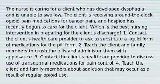 The nurse is caring for a client who has developed dysphagia and is unable to swallow. The client is receiving around-the-clock opioid pain medications for cancer pain, and hospice has recently begun to care for the client. Which is the best nursing intervention in preparing for the client's discharge? 1. Contact the client's health care provider to ask to substitute a liquid form of medications for the pill form. 2. Teach the client and family members to crush the pills and administer them with applesauce. 3. Contact the client's healthcare provider to discuss use of transdermal medications for pain control. 4. Teach the client and family members about addiction that may occur as a result of regular opioid use.