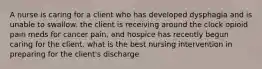 A nurse is caring for a client who has developed dysphagia and is unable to swallow. the client is receiving around the clock opioid pain meds for cancer pain, and hospice has recently begun caring for the client. what is the best nursing intervention in preparing for the client's discharge