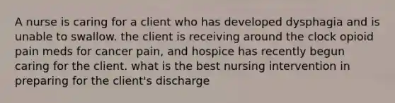 A nurse is caring for a client who has developed dysphagia and is unable to swallow. the client is receiving around the clock opioid pain meds for cancer pain, and hospice has recently begun caring for the client. what is the best nursing intervention in preparing for the client's discharge