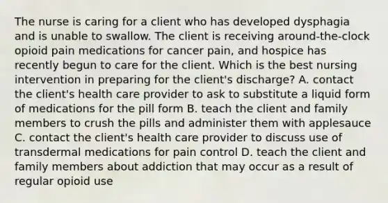 The nurse is caring for a client who has developed dysphagia and is unable to swallow. The client is receiving around-the-clock opioid pain medications for cancer pain, and hospice has recently begun to care for the client. Which is the best nursing intervention in preparing for the client's discharge? A. contact the client's health care provider to ask to substitute a liquid form of medications for the pill form B. teach the client and family members to crush the pills and administer them with applesauce C. contact the client's health care provider to discuss use of transdermal medications for pain control D. teach the client and family members about addiction that may occur as a result of regular opioid use