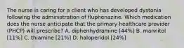 The nurse is caring for a client who has developed dystonia following the administration of fluphenazine. Which medication does the nurse anticipate that the primary healthcare provider (PHCP) will prescribe? A. diphenhydramine [44%] B. mannitol [11%] C. thiamine [21%] D. haloperidol [24%]