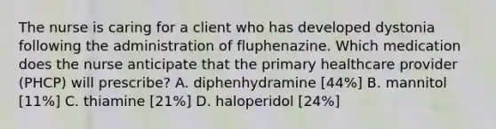 The nurse is caring for a client who has developed dystonia following the administration of fluphenazine. Which medication does the nurse anticipate that the primary healthcare provider (PHCP) will prescribe? A. diphenhydramine [44%] B. mannitol [11%] C. thiamine [21%] D. haloperidol [24%]