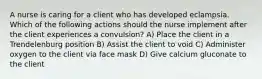 A nurse is caring for a client who has developed eclampsia. Which of the following actions should the nurse implement after the client experiences a convulsion? A) Place the client in a Trendelenburg position B) Assist the client to void C) Administer oxygen to the client via face mask D) Give calcium gluconate to the client