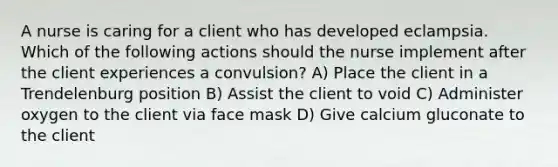 A nurse is caring for a client who has developed eclampsia. Which of the following actions should the nurse implement after the client experiences a convulsion? A) Place the client in a Trendelenburg position B) Assist the client to void C) Administer oxygen to the client via face mask D) Give calcium gluconate to the client