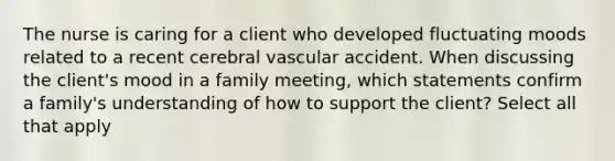 The nurse is caring for a client who developed fluctuating moods related to a recent cerebral vascular accident. When discussing the client's mood in a family meeting, which statements confirm a family's understanding of how to support the client? Select all that apply