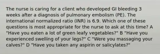 The nurse is caring for a client who developed GI bleeding 3 weeks after a diagnosis of pulmonary embolism (PE). The international normalized ratio (INR) is 6.9. Which one of these questions is most appropriate for the nurse to ask at this time? A "Have you eaten a lot of green leafy vegetables?" B "Have you experienced swelling of your legs?" C "Were you massaging your calves?" D "Have you taken any aspirin or salicylates?"