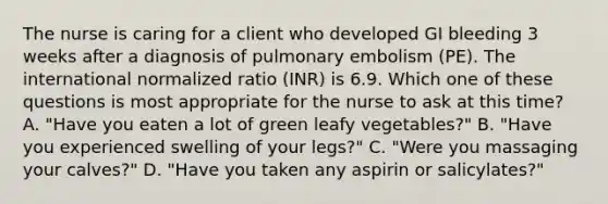 The nurse is caring for a client who developed GI bleeding 3 weeks after a diagnosis of pulmonary embolism (PE). The international normalized ratio (INR) is 6.9. Which one of these questions is most appropriate for the nurse to ask at this time? A. "Have you eaten a lot of green leafy vegetables?" B. "Have you experienced swelling of your legs?" C. "Were you massaging your calves?" D. "Have you taken any aspirin or salicylates?"