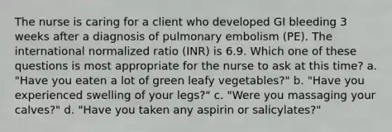 The nurse is caring for a client who developed GI bleeding 3 weeks after a diagnosis of pulmonary embolism (PE). The international normalized ratio (INR) is 6.9. Which one of these questions is most appropriate for the nurse to ask at this time? a. "Have you eaten a lot of green leafy vegetables?" b. "Have you experienced swelling of your legs?" c. "Were you massaging your calves?" d. "Have you taken any aspirin or salicylates?"