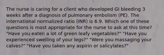 The nurse is caring for a client who developed GI bleeding 3 weeks after a diagnosis of pulmonary embolism (PE). The international normalized ratio (INR) is 6.9. Which one of these questions is most appropriate for the nurse to ask at this time? "Have you eaten a lot of green leafy vegetables?" "Have you experienced swelling of your legs?" "Were you massaging your calves?" "Have you taken any aspirin or salicylates?"