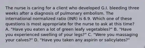 The nurse is caring for a client who developed G.I. bleeding three weeks after a diagnosis of pulmonary embolism. The international normalized ratio (INR) is 6.9. Which one of these questions is most appropriate for the nurse to ask at this time? A. "Have you eaten a lot of green leafy vegetables?" B. "Have you experienced swelling of your legs?" C. "Were you massaging your calves?" D. "Have you taken any aspirin or salicylates?"