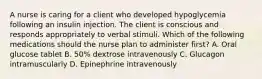 A nurse is caring for a client who developed hypoglycemia following an insulin injection. The client is conscious and responds appropriately to verbal stimuli. Which of the following medications should the nurse plan to administer first? A. Oral glucose tablet B. 50% dextrose intravenously C. Glucagon intramuscularly D. Epinephrine intravenously