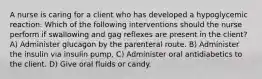 A nurse is caring for a client who has developed a hypoglycemic reaction. Which of the following interventions should the nurse perform if swallowing and gag reflexes are present in the client? A) Administer glucagon by the parenteral route. B) Administer the insulin via insulin pump. C) Administer oral antidiabetics to the client. D) Give oral fluids or candy.