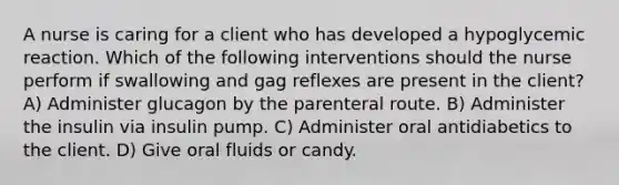 A nurse is caring for a client who has developed a hypoglycemic reaction. Which of the following interventions should the nurse perform if swallowing and gag reflexes are present in the client? A) Administer glucagon by the parenteral route. B) Administer the insulin via insulin pump. C) Administer oral antidiabetics to the client. D) Give oral fluids or candy.