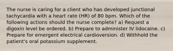 The nurse is caring for a client who has developed junctional tachycardia with a heart rate (HR) of 80 bpm. Which of the following actions should the nurse complete? a) Request a digoxin level be ordered. b) Prepare to administer IV lidocaine. c) Prepare for emergent electrical cardioversion. d) Withhold the patient's oral potassium supplement.