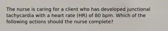 The nurse is caring for a client who has developed junctional tachycardia with a heart rate (HR) of 80 bpm. Which of the following actions should the nurse complete?