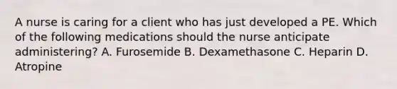 A nurse is caring for a client who has just developed a PE. Which of the following medications should the nurse anticipate administering? A. Furosemide B. Dexamethasone C. Heparin D. Atropine