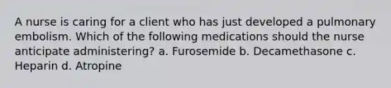 A nurse is caring for a client who has just developed a pulmonary embolism. Which of the following medications should the nurse anticipate administering? a. Furosemide b. Decamethasone c. Heparin d. Atropine