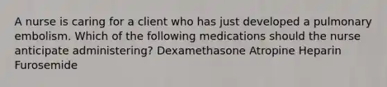 A nurse is caring for a client who has just developed a pulmonary embolism. Which of the following medications should the nurse anticipate administering? Dexamethasone Atropine Heparin Furosemide