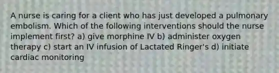 A nurse is caring for a client who has just developed a pulmonary embolism. Which of the following interventions should the nurse implement first? a) give morphine IV b) administer oxygen therapy c) start an IV infusion of Lactated Ringer's d) initiate cardiac monitoring