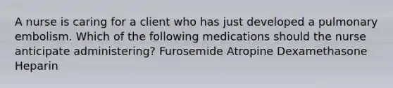 A nurse is caring for a client who has just developed a pulmonary embolism. Which of the following medications should the nurse anticipate administering? Furosemide Atropine Dexamethasone Heparin