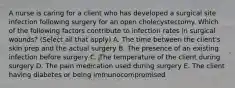 A nurse is caring for a client who has developed a surgical site infection following surgery for an open cholecystectomy. Which of the following factors contribute to infection rates in surgical wounds? (Select all that apply) A. The time between the client's skin prep and the actual surgery B. The presence of an existing infection before surgery C. The temperature of the client during surgery D. The pain medication used during surgery E. The client having diabetes or being immunocompromised