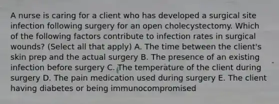 A nurse is caring for a client who has developed a surgical site infection following surgery for an open cholecystectomy. Which of the following factors contribute to infection rates in surgical wounds? (Select all that apply) A. The time between the client's skin prep and the actual surgery B. The presence of an existing infection before surgery C. The temperature of the client during surgery D. The pain medication used during surgery E. The client having diabetes or being immunocompromised