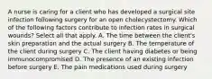 A nurse is caring for a client who has developed a surgical site infection following surgery for an open cholecystectomy. Which of the following factors contribute to infection rates in surgical wounds? Select all that apply. A. The time between the client's skin preparation and the actual surgery B. The temperature of the client during surgery C. The client having diabetes or being immunocompromised D. The presence of an existing infection before surgery E. The pain medications used during surgery