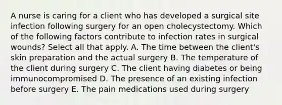 A nurse is caring for a client who has developed a surgical site infection following surgery for an open cholecystectomy. Which of the following factors contribute to infection rates in surgical wounds? Select all that apply. A. The time between the client's skin preparation and the actual surgery B. The temperature of the client during surgery C. The client having diabetes or being immunocompromised D. The presence of an existing infection before surgery E. The pain medications used during surgery