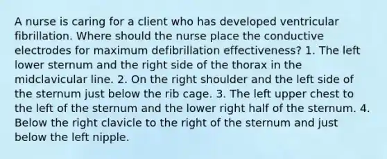 A nurse is caring for a client who has developed ventricular fibrillation. Where should the nurse place the conductive electrodes for maximum defibrillation effectiveness? 1. The left lower sternum and the right side of the thorax in the midclavicular line. 2. On the right shoulder and the left side of the sternum just below the rib cage. 3. The left upper chest to the left of the sternum and the lower right half of the sternum. 4. Below the right clavicle to the right of the sternum and just below the left nipple.